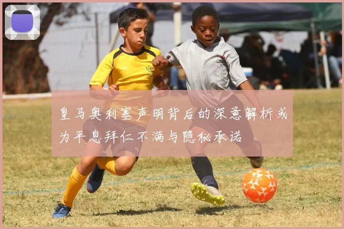 皇马奥利塞声明背后的深意解析或为平息拜仁不满与隐秘承诺