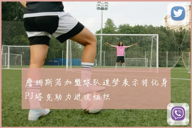 詹姆斯若加盟球队追梦表示将化身PJ塔克助力进攻组织