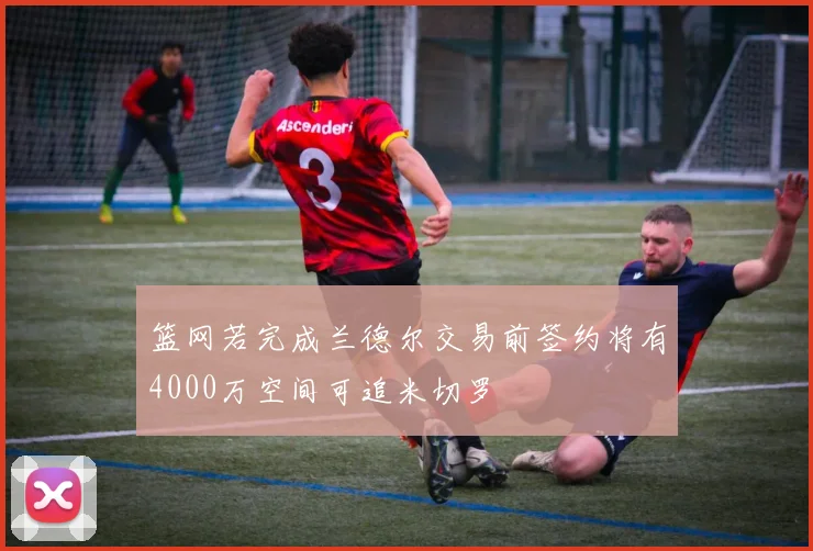 篮网若完成兰德尔交易前签约将有4000万空间可追米切罗