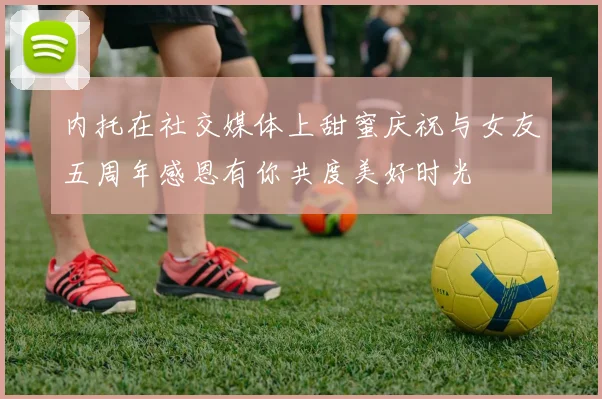 内托在社交媒体上甜蜜庆祝与女友五周年感恩有你共度美好时光