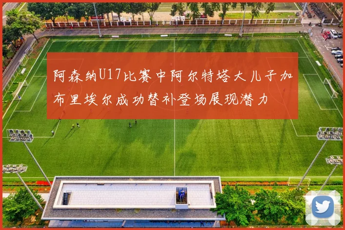 阿森纳U17比赛中阿尔特塔大儿子加布里埃尔成功替补登场展现潜力