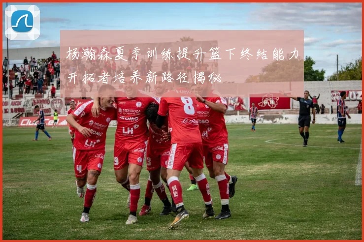 杨瀚森夏季训练提升篮下终结能力开拓者培养新路径揭秘