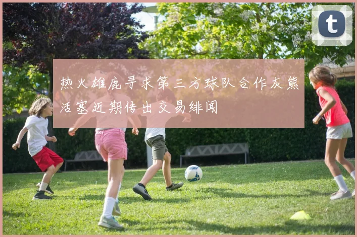 热火雄鹿寻求第三方球队合作灰熊活塞近期传出交易绯闻