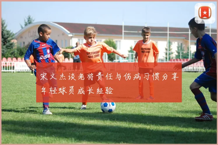 宋文杰谈老将责任与伤病习惯分享年轻球员成长经验