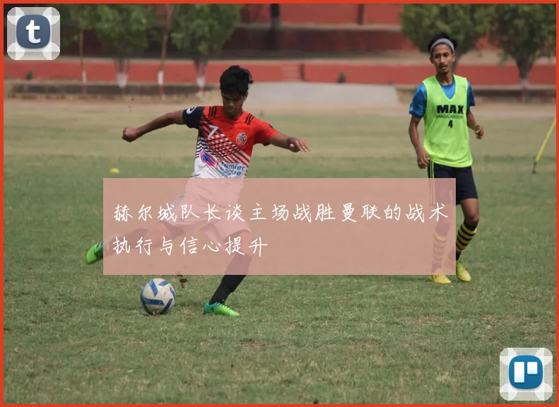 赫尔城队长谈主场战胜曼联的战术执行与信心提升