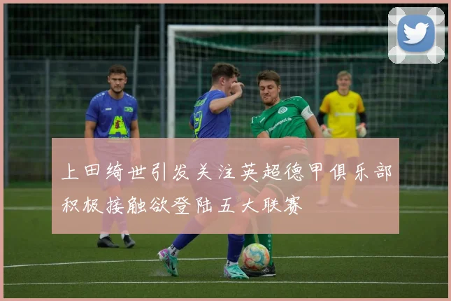 上田绮世引发关注英超德甲俱乐部积极接触欲登陆五大联赛
