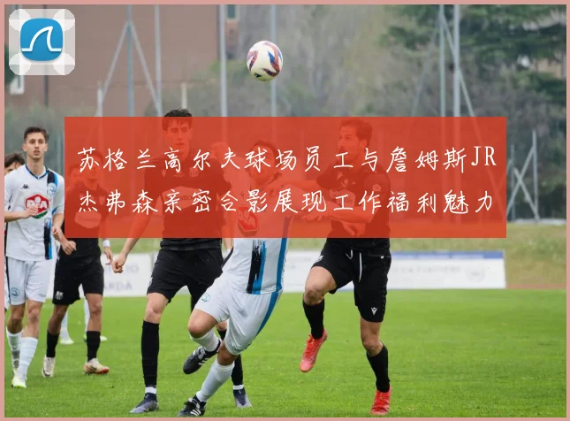 苏格兰高尔夫球场员工与詹姆斯JR杰弗森亲密合影展现工作福利魅力