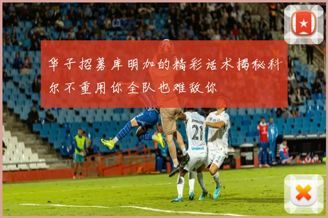 华子招募库明加的精彩话术揭秘科尔不重用你全队也难敌你