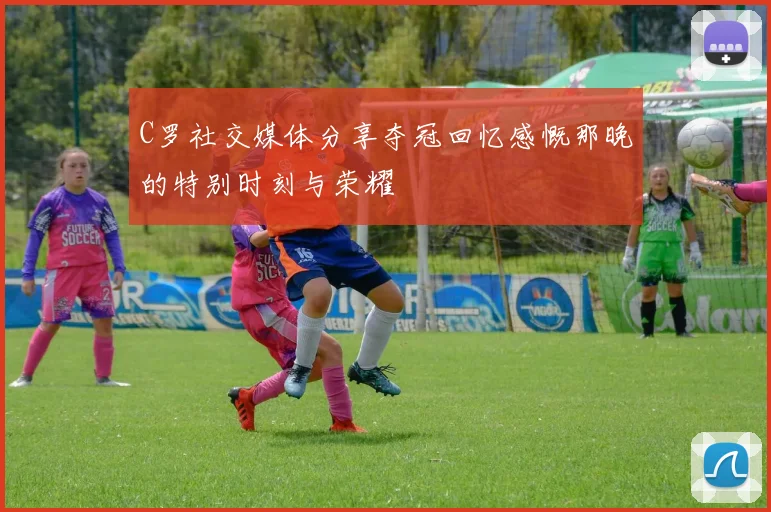 C罗社交媒体分享夺冠回忆感慨那晚的特别时刻与荣耀