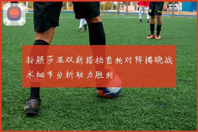 孙颖莎混双新搭档首轮对阵揭晓战术细节分析助力胜利