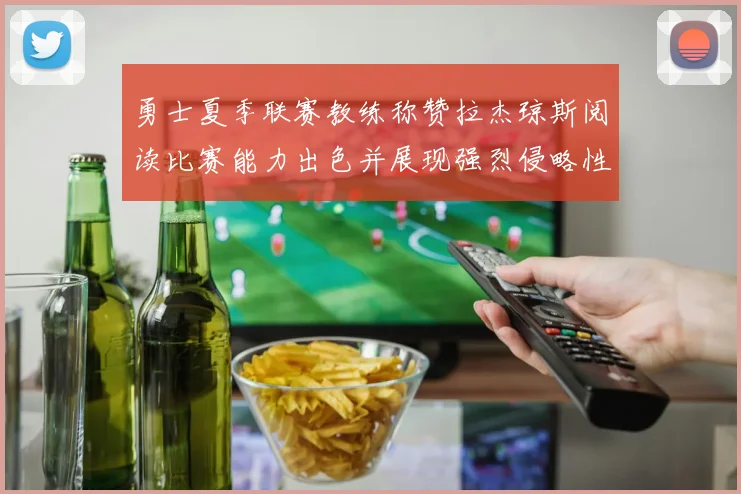 勇士夏季联赛教练称赞拉杰琼斯阅读比赛能力出色并展现强烈侵略性