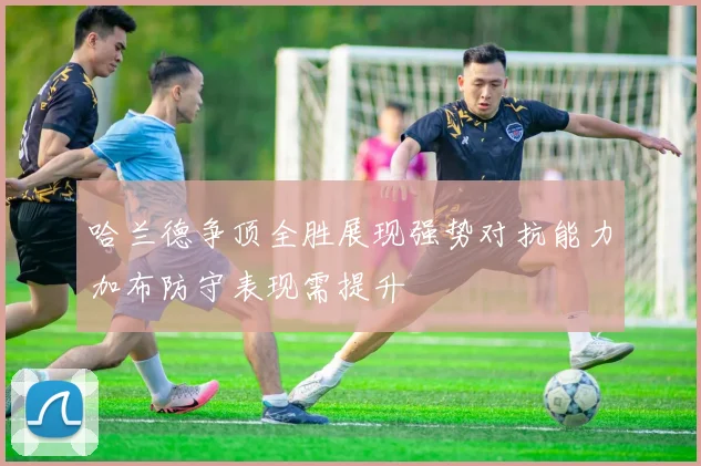 哈兰德争顶全胜展现强势对抗能力加布防守表现需提升