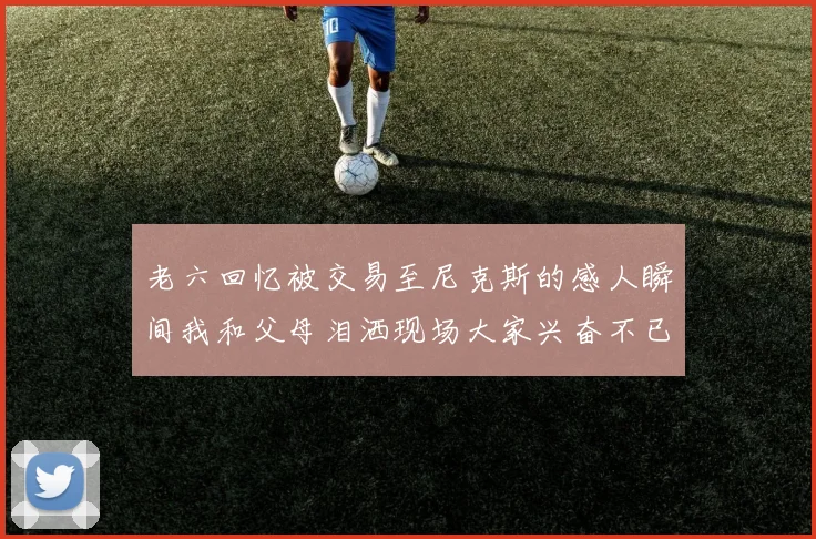 老六回忆被交易至尼克斯的感人瞬间我和父母泪洒现场大家兴奋不已