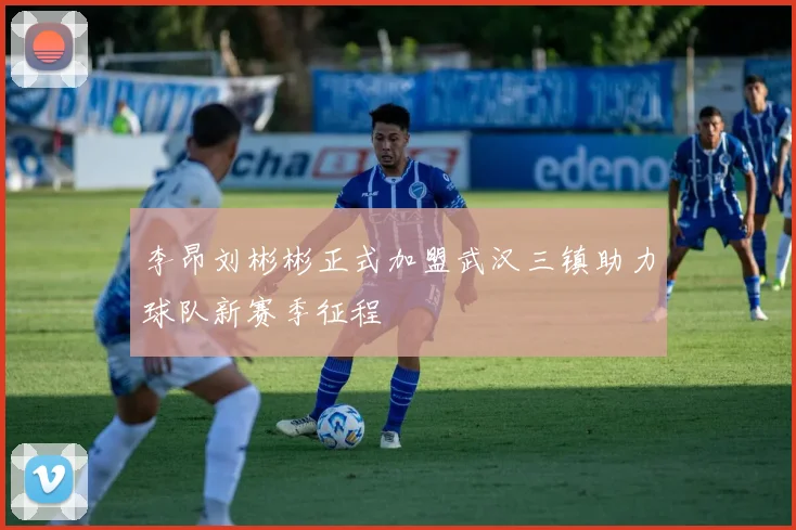 李昂刘彬彬正式加盟武汉三镇助力球队新赛季征程