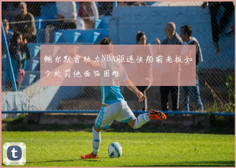 鲍尔默曾助力NBA驱逐快船前老板如今处罚他面临困难