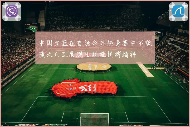 中国女篮在首场公开热身赛中不敌澳大利亚展现出顽强拼搏精神