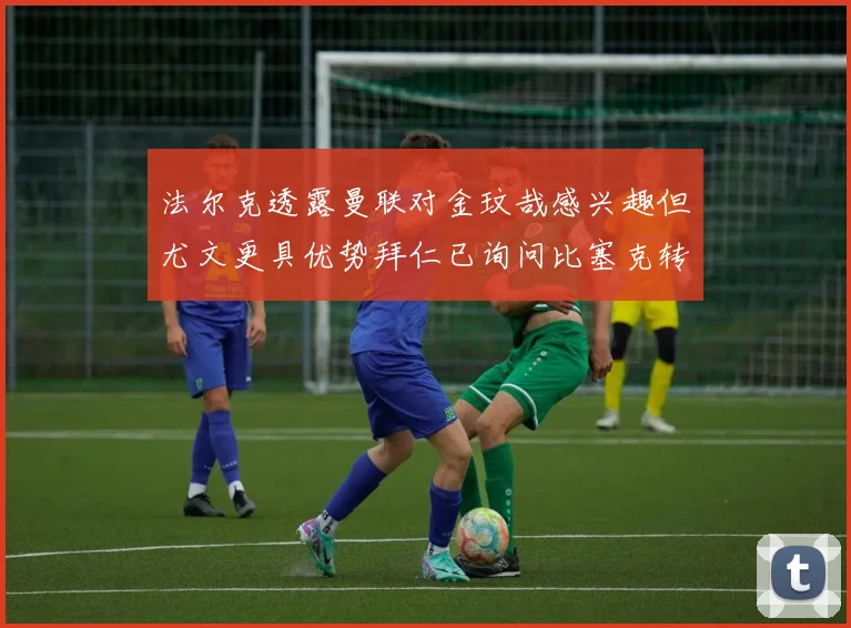 法尔克透露曼联对金玟哉感兴趣但尤文更具优势拜仁已询问比塞克转会情况