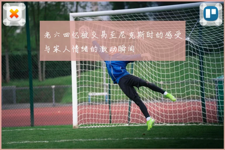 老六回忆被交易至尼克斯时的感受与家人情绪的激动瞬间